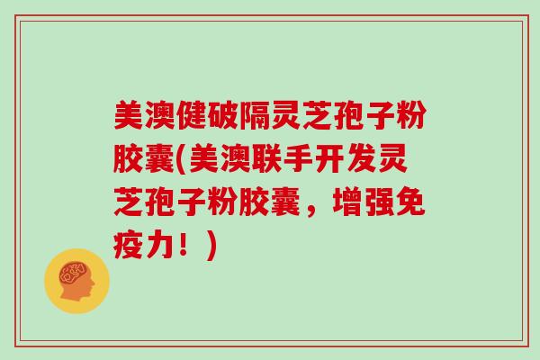 美澳健破隔灵芝孢子粉胶囊(美澳联手开发灵芝孢子粉胶囊，增强免疫力！)