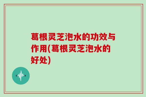 葛根灵芝泡水的功效与作用(葛根灵芝泡水的好处)