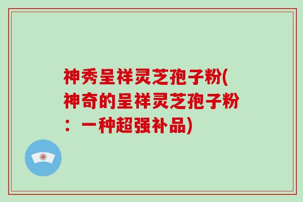 神秀呈祥灵芝孢子粉(神奇的呈祥灵芝孢子粉:一种超强补品)-第1张图片-灵芝大师 神秀呈祥灵芝孢子粉(神奇的呈祥灵芝孢子粉:一种超强补品)-第1张图片-灵芝大师