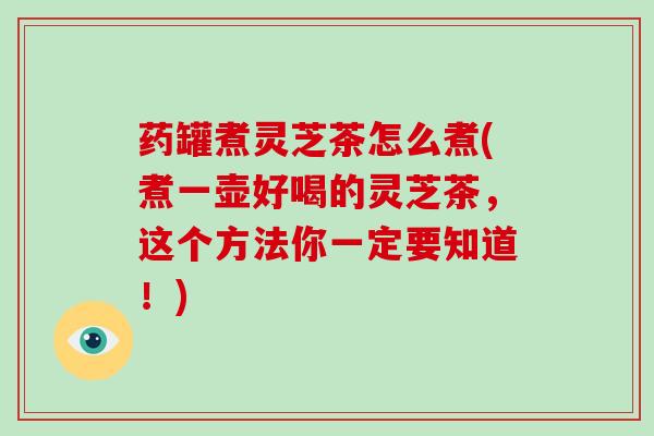 药罐煮灵芝茶怎么煮(煮一壶好喝的灵芝茶，这个方法你一定要知道！)