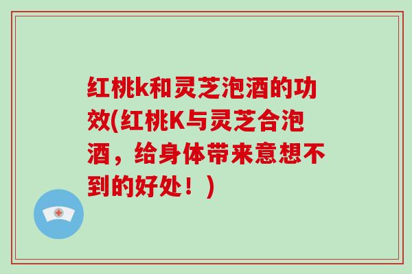 红桃k和灵芝泡酒的功效(红桃K与灵芝合泡酒，给身体带来意想不到的好处！)