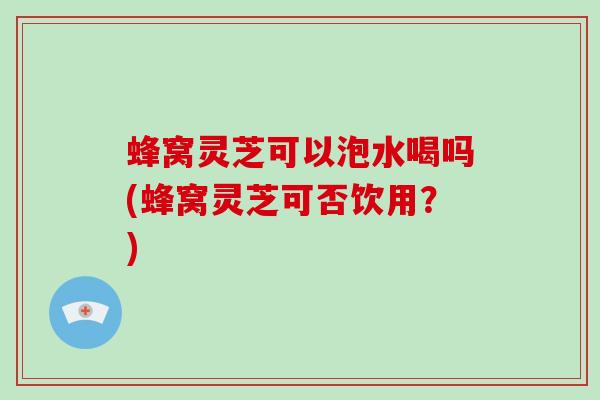 蜂窝灵芝可以泡水喝吗(蜂窝灵芝可否饮用？)