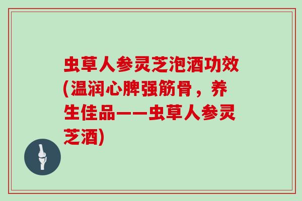 虫草人参灵芝泡酒功效(温润心脾强筋骨，养生佳品——虫草人参灵芝酒)-第1张图片-灵芝大师