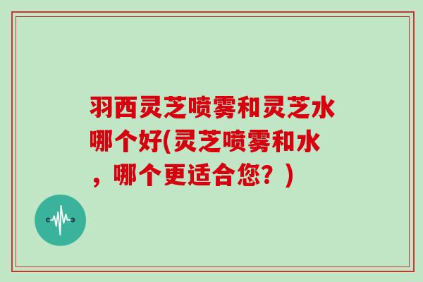 羽西灵芝喷雾和灵芝水哪个好(灵芝喷雾和水，哪个更适合您？)