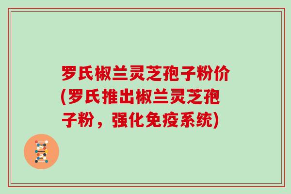 罗氏椒兰灵芝孢子粉价(罗氏推出椒兰灵芝孢子粉，强化免疫系统)