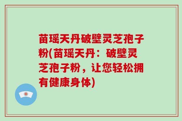 苗瑶天丹破壁灵芝孢子粉(苗瑶天丹:破壁灵芝孢子粉,让您轻松拥有健康身体)-第1张图片-灵芝大师 苗瑶天丹破壁灵芝孢子粉(苗瑶天丹:破壁灵芝孢子粉,让您轻松拥有健康身体)-第1张图片-灵芝大师