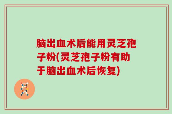 脑出血术后能用灵芝孢子粉(灵芝孢子粉有助于脑出血术后恢复)