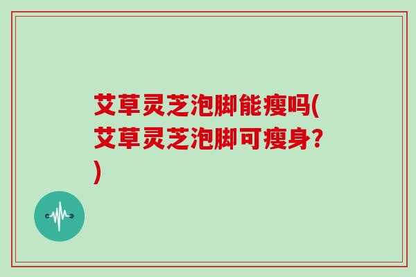 艾草灵芝泡脚能瘦吗(艾草灵芝泡脚可瘦身？)