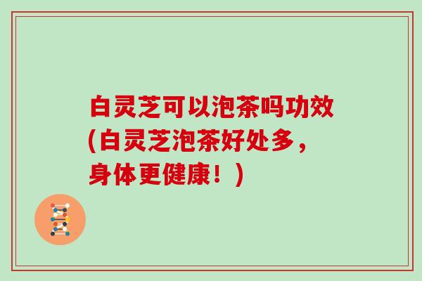 白灵芝可以泡茶吗功效(白灵芝泡茶好处多，身体更健康！)