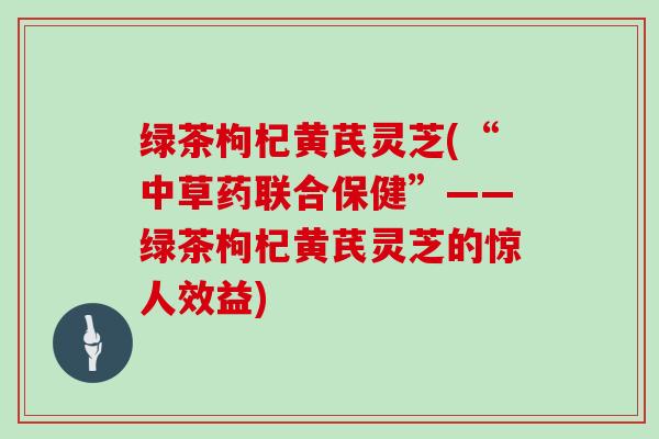 绿茶枸杞黄芪灵芝(“中草药联合保健”——绿茶枸杞黄芪灵芝的惊人效益)