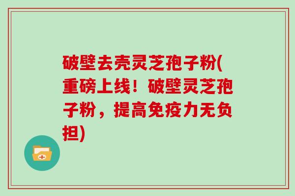 破壁去壳灵芝孢子粉(重磅上线！破壁灵芝孢子粉，提高免疫力无负担)-第1张图片-灵芝大师