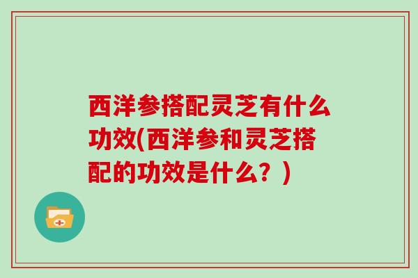 西洋参搭配灵芝有什么功效(西洋参和灵芝搭配的功效是什么？)
