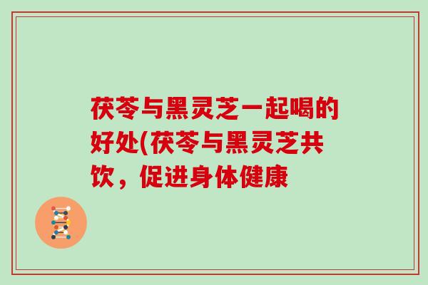 茯苓与黑灵芝一起喝的好处(茯苓与黑灵芝共饮，促进身体健康