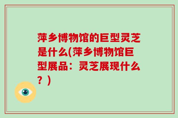 萍乡博物馆的巨型灵芝是什么(萍乡博物馆巨型展品：灵芝展现什么？)