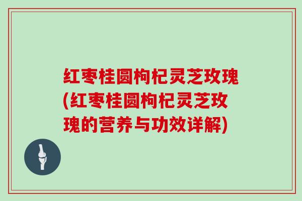 红枣桂圆枸杞灵芝玫瑰(红枣桂圆枸杞灵芝玫瑰的营养与功效详解)