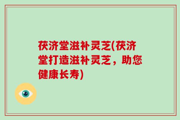 茯济堂滋补灵芝(茯济堂打造滋补灵芝，助您健康长寿)
