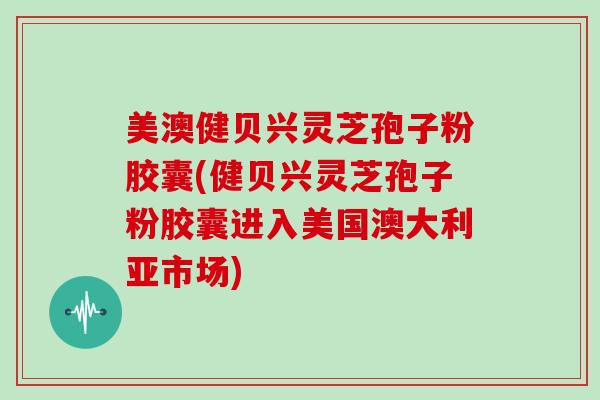 美澳健贝兴灵芝孢子粉胶囊(健贝兴灵芝孢子粉胶囊进入美国澳大利亚市场)