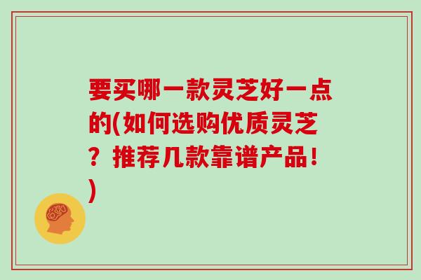 要买哪一款灵芝好一点的(如何选购优质灵芝？推荐几款靠谱产品！)
