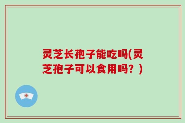 灵芝长孢子能吃吗(灵芝孢子可以食用吗？)