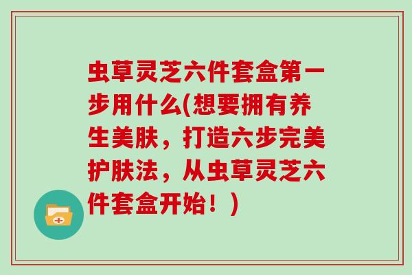 虫草灵芝六件套盒第一步用什么(想要拥有养生美肤,打造六步完美护肤法,从虫草灵芝六件套盒开始!)-第1张图片-灵芝大师 虫草灵芝六件套盒第一步用什么(想要拥有养生美肤,打造六步完美护肤法,从虫草灵芝六件套盒开始!)-第1张图片-灵芝大师