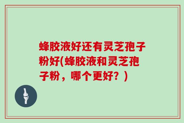 蜂胶液好还有灵芝孢子粉好(蜂胶液和灵芝孢子粉，哪个更好？)