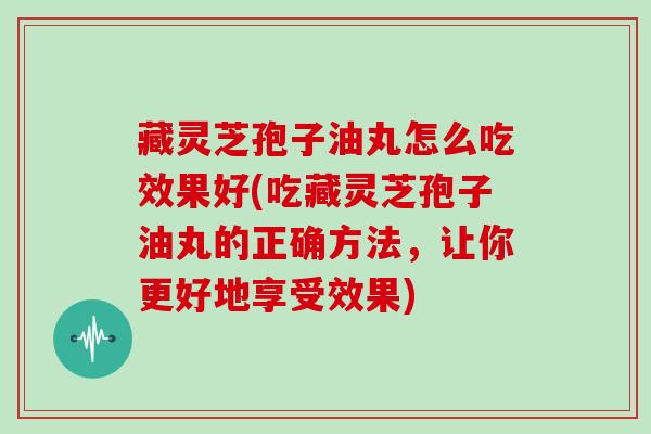 藏灵芝孢子油丸怎么吃效果好(吃藏灵芝孢子油丸的正确方法，让你更好地享受效果)