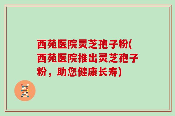 西苑医院灵芝孢子粉(西苑医院推出灵芝孢子粉,助您健康长寿)-第1张图片-灵芝大师 西苑医院灵芝孢子粉(西苑医院推出灵芝孢子粉,助您健康长寿)-第1张图片-灵芝大师