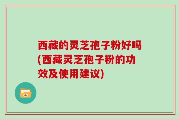 西藏的灵芝孢子粉好吗(西藏灵芝孢子粉的功效及使用建议)