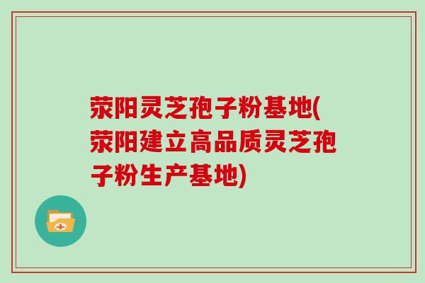 荥阳灵芝孢子粉基地(荥阳建立高品质灵芝孢子粉生产基地)