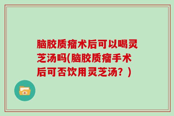 脑胶质瘤术后可以喝灵芝汤吗(脑胶质瘤手术后可否饮用灵芝汤?)-第1张图片-灵芝大师 脑胶质瘤术后可以喝灵芝汤吗(脑胶质瘤手术后可否饮用灵芝汤?)-第1张图片-灵芝大师