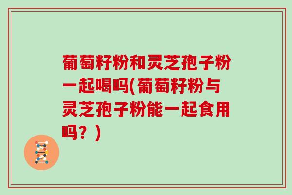 葡萄籽粉和灵芝孢子粉一起喝吗(葡萄籽粉与灵芝孢子粉能一起食用吗?)-第1张图片-灵芝大师 葡萄籽粉和灵芝孢子粉一起喝吗(葡萄籽粉与灵芝孢子粉能一起食用吗?)-第1张图片-灵芝大师