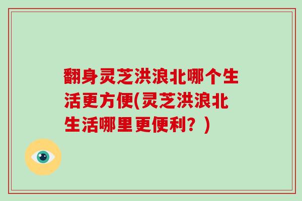 翻身灵芝洪浪北哪个生活更方便(灵芝洪浪北生活哪里更便利？)