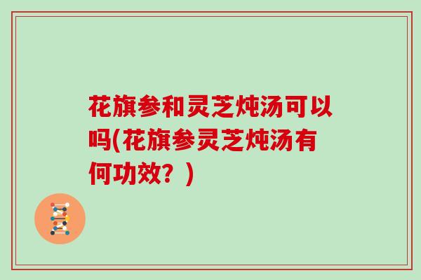 花旗参和灵芝炖汤可以吗(花旗参灵芝炖汤有何功效？)-第1张图片-灵芝大师