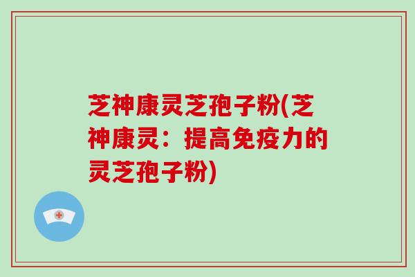 芝神康灵芝孢子粉(芝神康灵：提高免疫力的灵芝孢子粉)