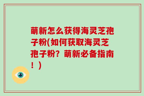 萌新怎么获得海灵芝孢子粉(如何获取海灵芝孢子粉？萌新必备指南！)