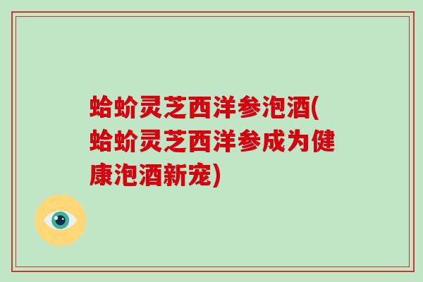 蛤蚧灵芝西洋参泡酒(蛤蚧灵芝西洋参成为健康泡酒新宠)