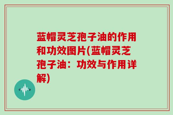 蓝帽灵芝孢子油的作用和功效图片(蓝帽灵芝孢子油：功效与作用详解)