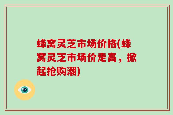 蜂窝灵芝市场价格(蜂窝灵芝市场价走高，掀起抢购潮)