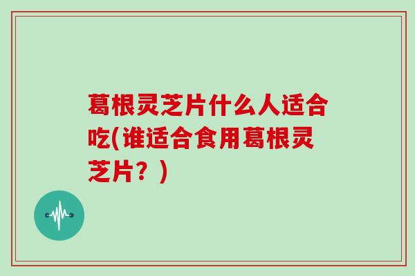 葛根灵芝片什么人适合吃(谁适合食用葛根灵芝片？)