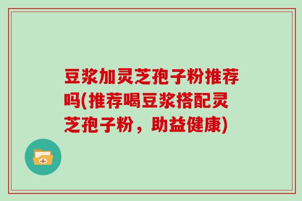 豆浆加灵芝孢子粉推荐吗(推荐喝豆浆搭配灵芝孢子粉，助益健康)