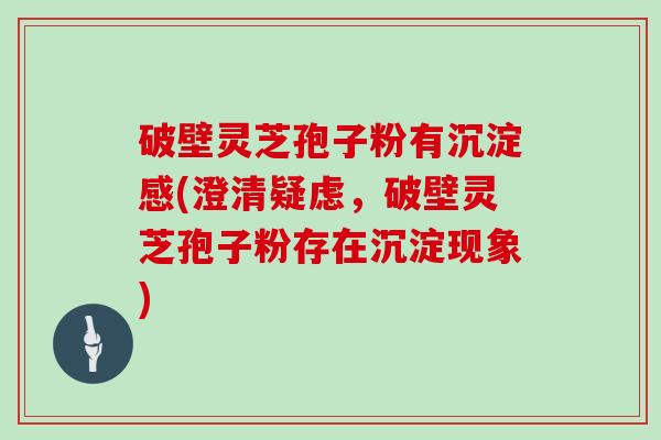 破壁灵芝孢子粉有沉淀感(澄清疑虑，破壁灵芝孢子粉存在沉淀现象)