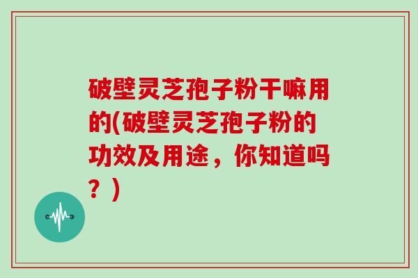 破壁灵芝孢子粉干嘛用的(破壁灵芝孢子粉的功效及用途，你知道吗？)