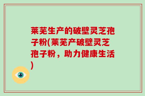 莱芜生产的破壁灵芝孢子粉(莱芜产破壁灵芝孢子粉，助力健康生活)