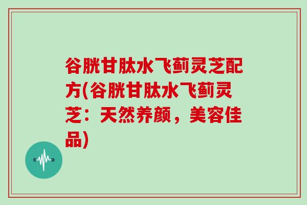 谷胱甘肽水飞蓟灵芝配方(谷胱甘肽水飞蓟灵芝:天然养颜,美容佳品)-第1张图片-灵芝大师 谷胱甘肽水飞蓟灵芝配方(谷胱甘肽水飞蓟灵芝:天然养颜,美容佳品)-第1张图片-灵芝大师