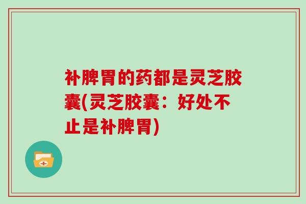 补脾胃的药都是灵芝胶囊(灵芝胶囊：好处不止是补脾胃)