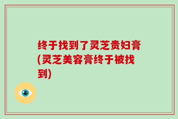 终于找到了灵芝贵妇膏(灵芝美容膏终于被找到)
