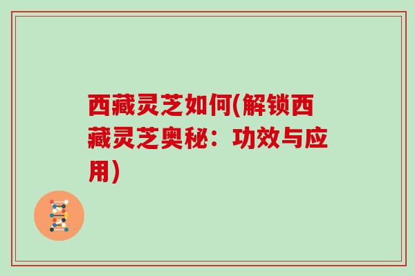 西藏灵芝如何(解锁西藏灵芝奥秘：功效与应用)