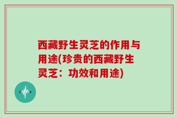 西藏野生灵芝的作用与用途(珍贵的西藏野生灵芝：功效和用途)