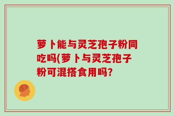 萝卜能与灵芝孢子粉同吃吗(萝卜与灵芝孢子粉可混搭食用吗？