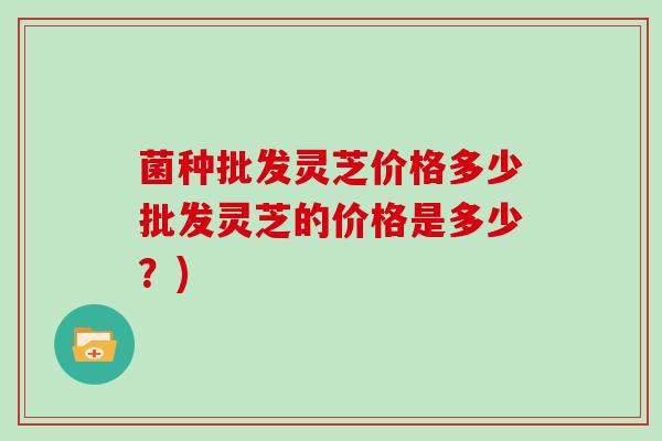 菌种批发灵芝价格多少批发灵芝的价格是多少？)